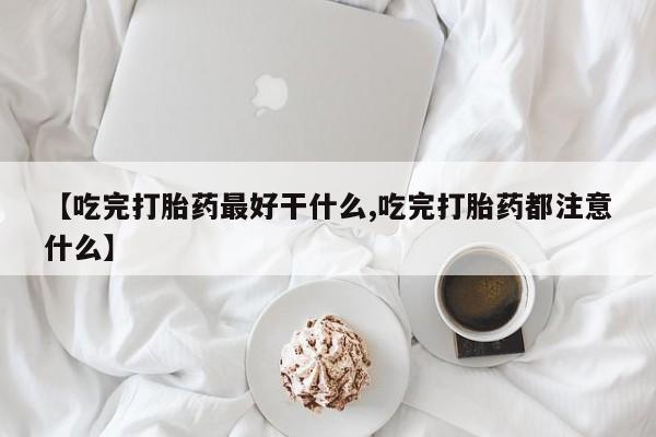 打胎药如何购买【吃完打胎药最好干什么,吃完打胎药都注意什么】