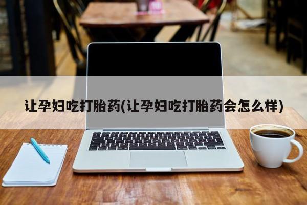 打胎药如何购买让孕妇吃打胎药(让孕妇吃打胎药会怎么样)