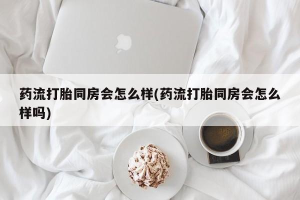 打胎药如何购买药流打胎同房会怎么样(药流打胎同房会怎么样吗)