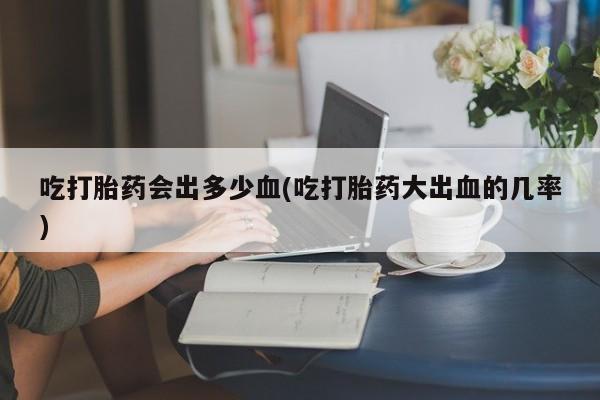 打胎药如何购买吃打胎药会出多少血(吃打胎药大出血的几率)