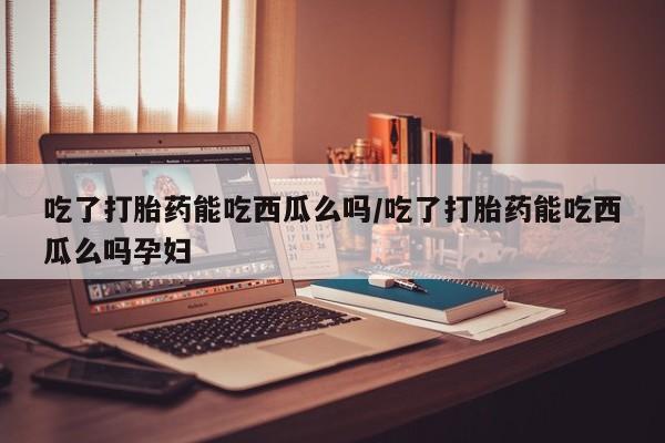 打胎药如何购买吃了打胎药能吃西瓜么吗/吃了打胎药能吃西瓜么吗孕妇