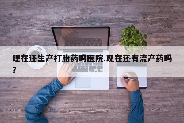 打胎药如何购买现在还生产打胎药吗医院.现在还有流产药吗？