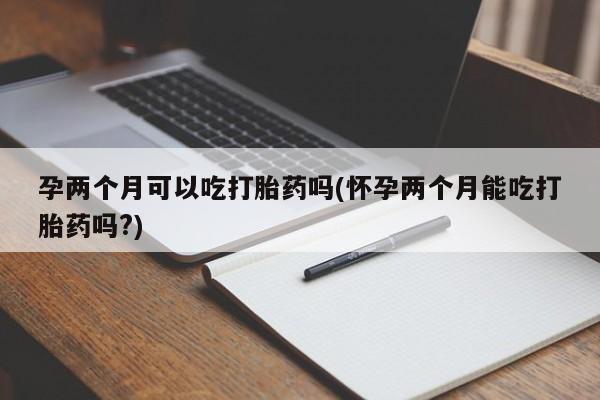 打胎药如何购买孕两个月可以吃打胎药吗(怀孕两个月能吃打胎药吗?)