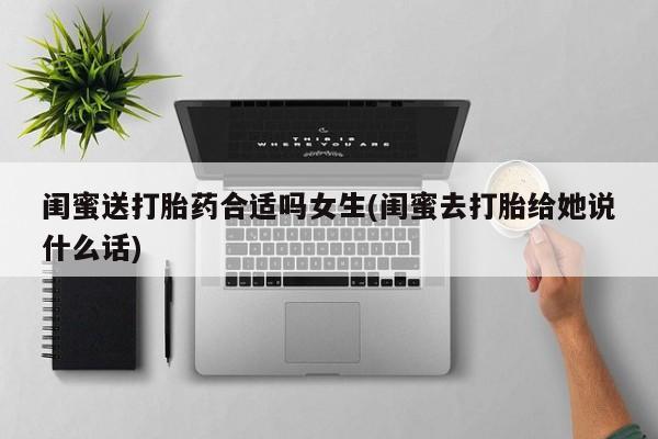 打胎药如何购买闺蜜送打胎药合适吗女生(闺蜜去打胎给她说什么话)