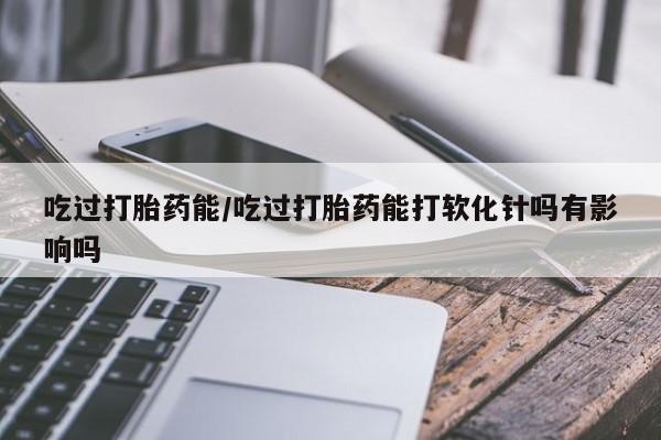 打胎药如何购买吃过打胎药能/吃过打胎药能打软化针吗有影响吗
