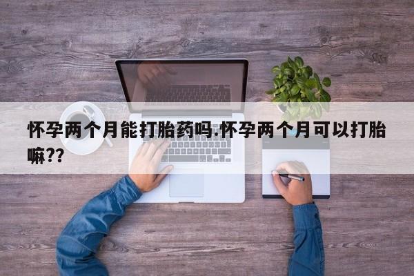 打胎药如何购买怀孕两个月能打胎药吗.怀孕两个月可以打胎嘛?？