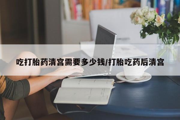 打胎药如何购买吃打胎药清宫需要多少钱/打胎吃药后清宫