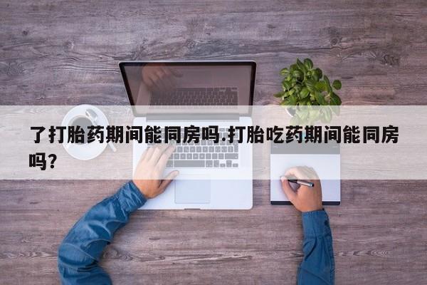 打胎药如何购买了打胎药期间能同房吗.打胎吃药期间能同房吗？