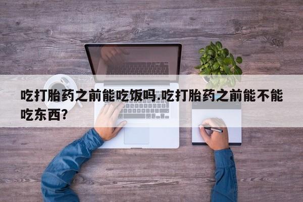 打胎药如何购买吃打胎药之前能吃饭吗.吃打胎药之前能不能吃东西？
