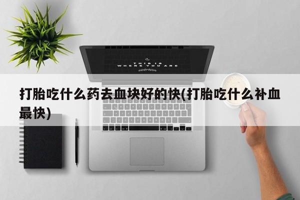 打胎药如何购买打胎吃什么药去血块好的快(打胎吃什么补血最快)
