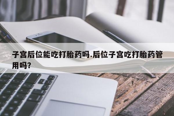 打胎药如何购买子宫后位能吃打胎药吗.后位子宫吃打胎药管用吗？