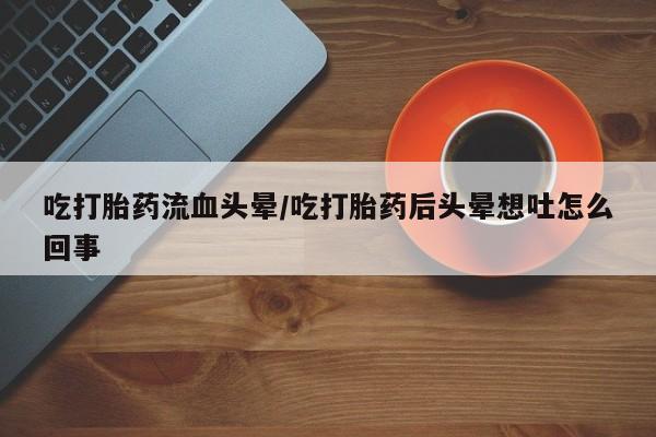 打胎药如何购买吃打胎药流血头晕/吃打胎药后头晕想吐怎么回事