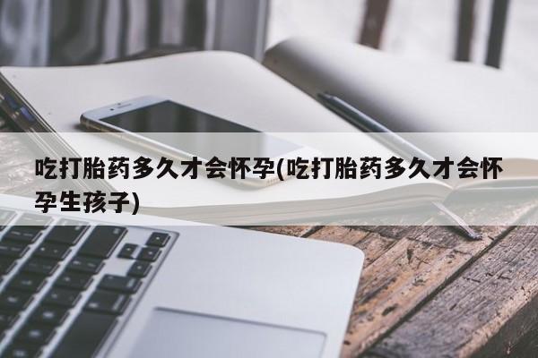打胎药如何购买吃打胎药多久才会怀孕(吃打胎药多久才会怀孕生孩子)
