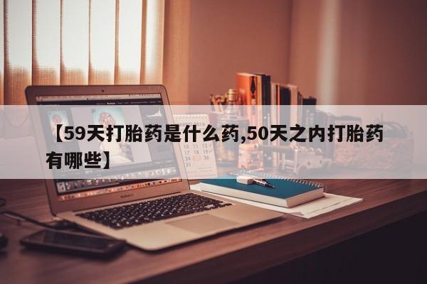 打胎药如何购买【59天打胎药是什么药,50天之内打胎药有哪些】