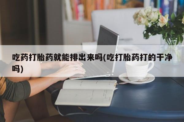 打胎药如何购买吃药打胎药就能排出来吗(吃打胎药打的干净吗)