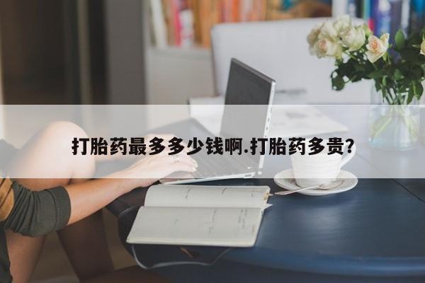 打胎药如何购买打胎药最多多少钱啊.打胎药多贵？