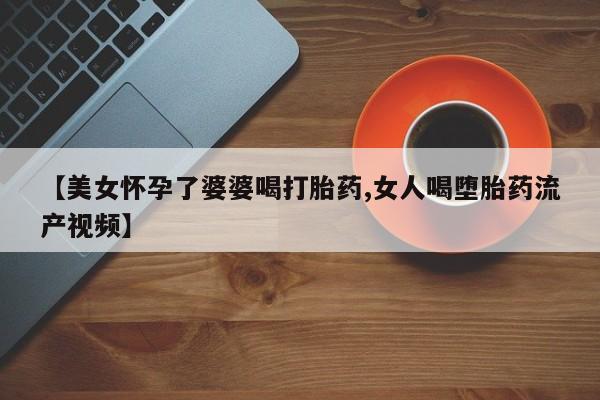 打胎药如何购买【美女怀孕了婆婆喝打胎药,女人喝堕胎药流产视频】