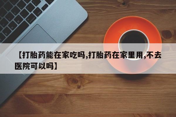打胎药如何购买【打胎药能在家吃吗,打胎药在家里用,不去医院可以吗】