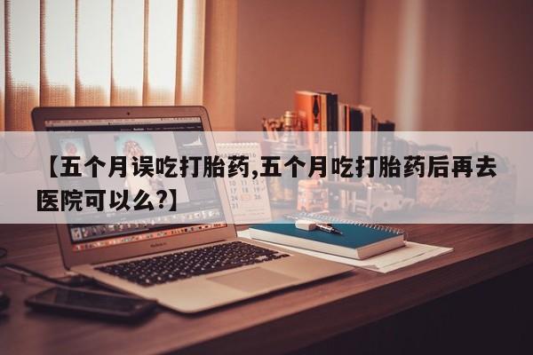打胎药如何购买【五个月误吃打胎药,五个月吃打胎药后再去医院可以么?】