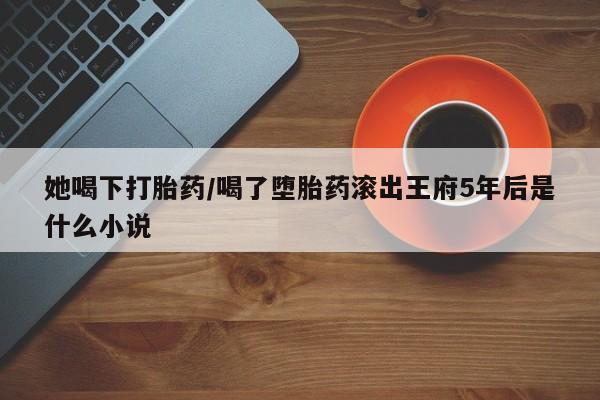 打胎药如何购买她喝下打胎药/喝了堕胎药滚出王府5年后是什么小说