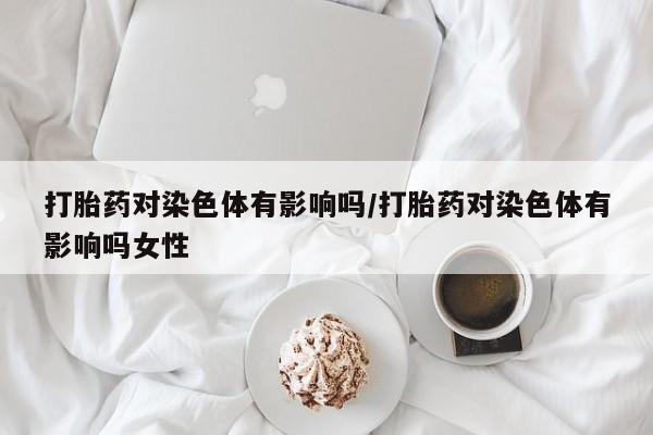 打胎药如何购买打胎药对染色体有影响吗/打胎药对染色体有影响吗女性
