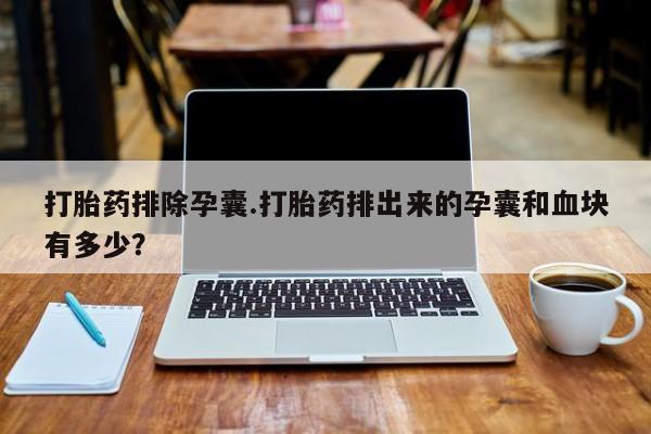 打胎药如何购买打胎药排除孕囊.打胎药排出来的孕囊和血块有多少？