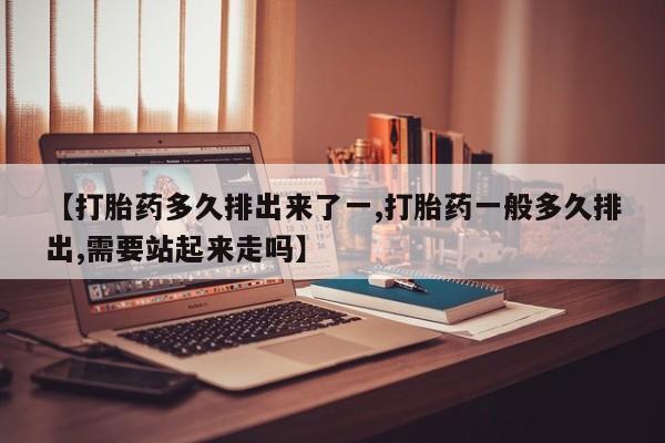 打胎药如何购买【打胎药多久排出来了一,打胎药一般多久排出,需要站起来走吗】