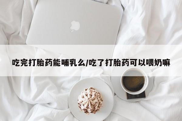 打胎药如何购买吃完打胎药能哺乳么/吃了打胎药可以喂奶嘛