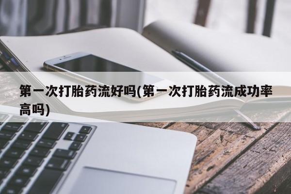 打胎药如何购买第一次打胎药流好吗(第一次打胎药流成功率高吗)