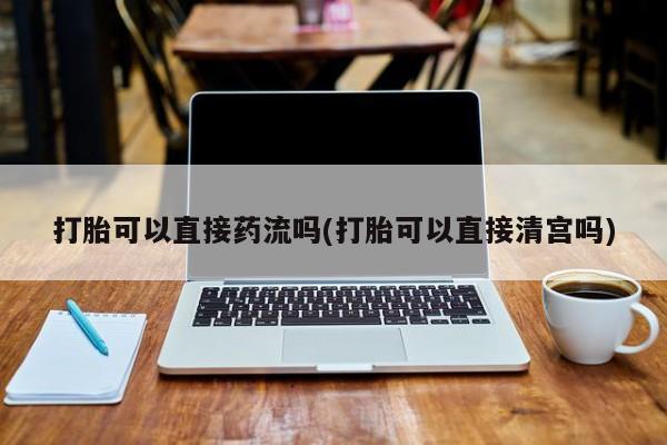 打胎药如何购买打胎可以直接药流吗(打胎可以直接清宫吗)