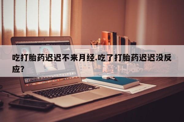 打胎药如何购买吃打胎药迟迟不来月经.吃了打胎药迟迟没反应？