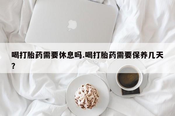 打胎药如何购买喝打胎药需要休息吗.喝打胎药需要保养几天？