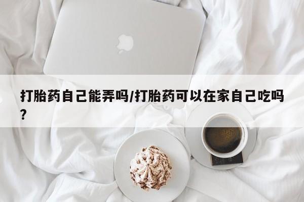 打胎药如何购买打胎药自己能弄吗/打胎药可以在家自己吃吗?