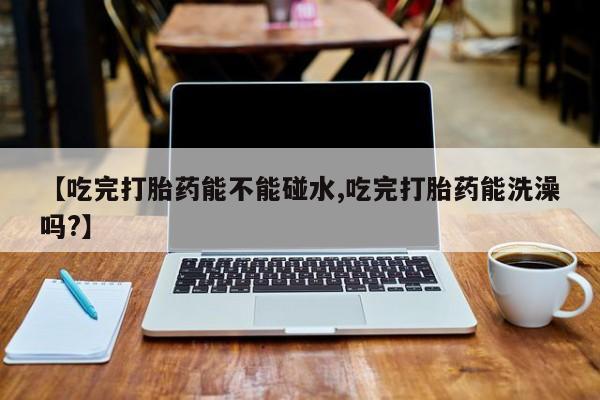 打胎药如何购买【吃完打胎药能不能碰水,吃完打胎药能洗澡吗?】