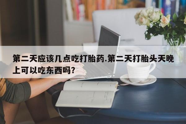 打胎药如何购买第二天应该几点吃打胎药.第二天打胎头天晚上可以吃东西吗？