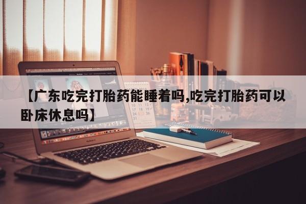 打胎药如何购买【广东吃完打胎药能睡着吗,吃完打胎药可以卧床休息吗】
