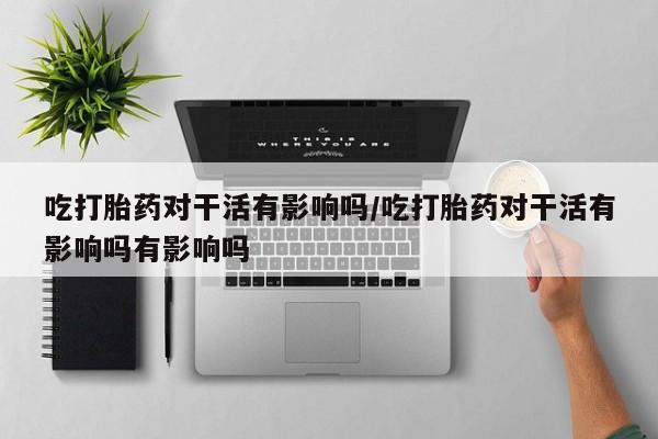 打胎药如何购买吃打胎药对干活有影响吗/吃打胎药对干活有影响吗有影响吗