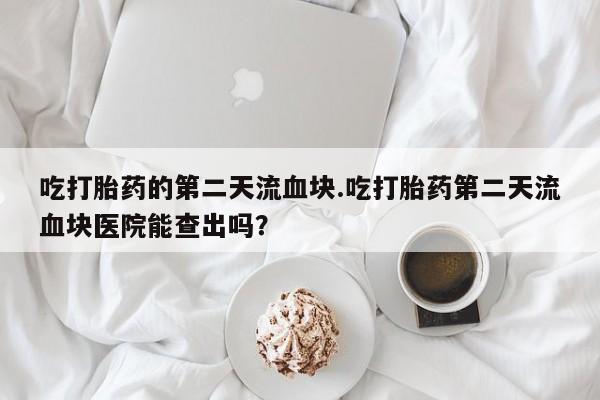 打胎药如何购买吃打胎药的第二天流血块.吃打胎药第二天流血块医院能查出吗？