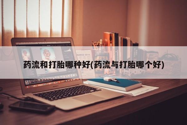 打胎药如何购买药流和打胎哪种好(药流与打胎哪个好)