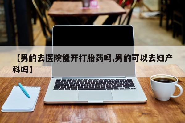 打胎药如何购买【男的去医院能开打胎药吗,男的可以去妇产科吗】