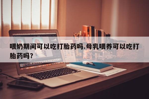 打胎药如何购买喂奶期间可以吃打胎药吗.母乳喂养可以吃打胎药吗？