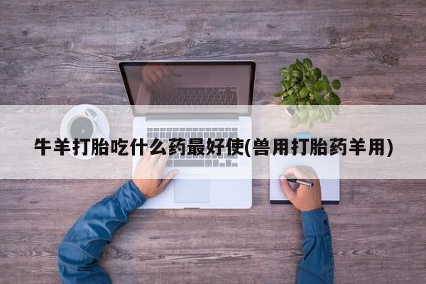 打胎药如何购买牛羊打胎吃什么药最好使(兽用打胎药羊用)