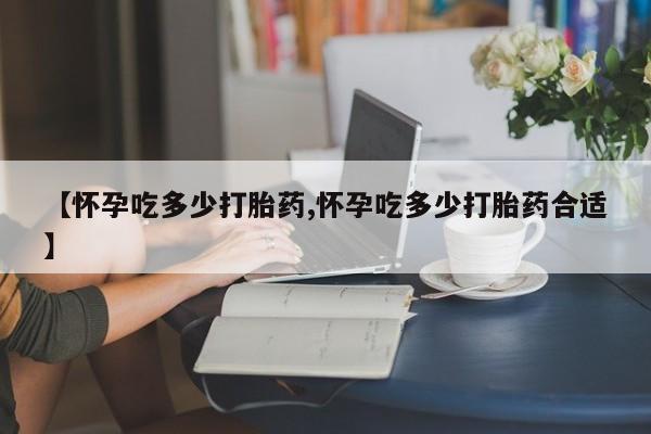 打胎药如何购买【怀孕吃多少打胎药,怀孕吃多少打胎药合适】