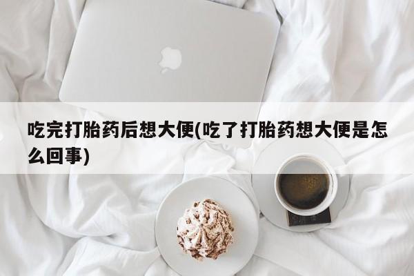 打胎药如何购买吃完打胎药后想大便(吃了打胎药想大便是怎么回事)