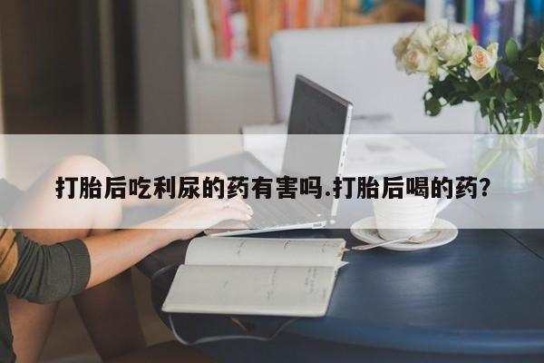 打胎药如何购买打胎后吃利尿的药有害吗.打胎后喝的药？