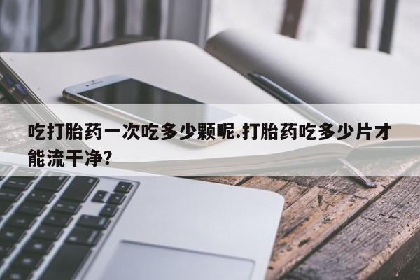 打胎药如何购买吃打胎药一次吃多少颗呢.打胎药吃多少片才能流干净？