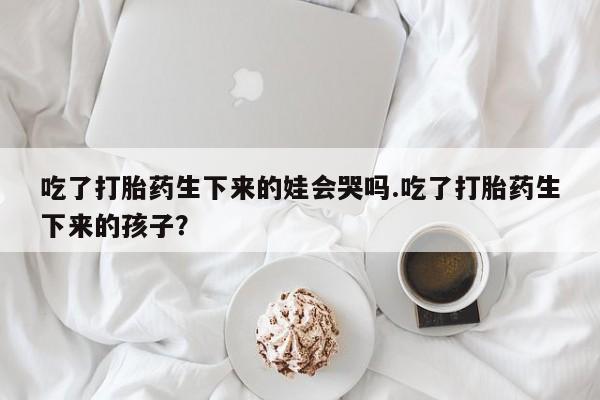 打胎药如何购买吃了打胎药生下来的娃会哭吗.吃了打胎药生下来的孩子？