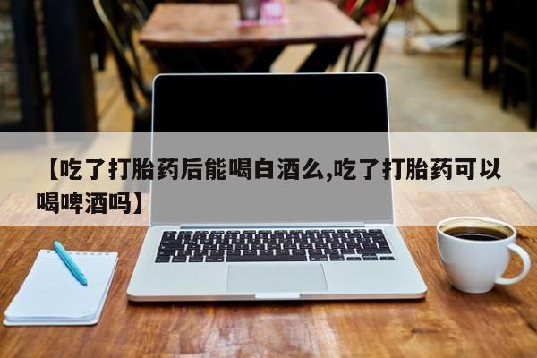 打胎药如何购买【吃了打胎药后能喝白酒么,吃了打胎药可以喝啤酒吗】