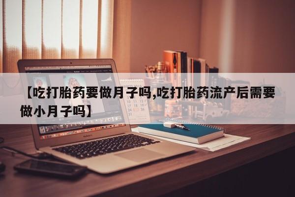 打胎药如何购买【吃打胎药要做月子吗,吃打胎药流产后需要做小月子吗】