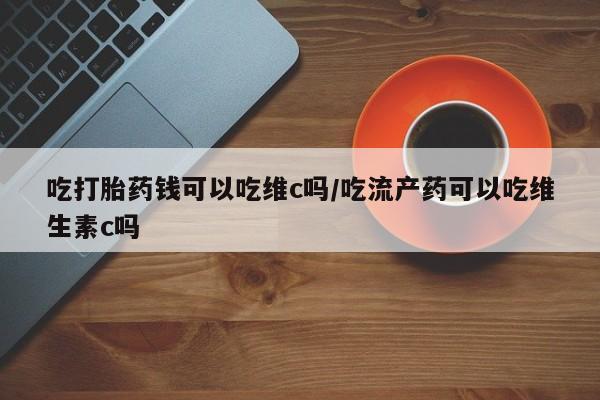 打胎药如何购买吃打胎药钱可以吃维c吗/吃流产药可以吃维生素c吗